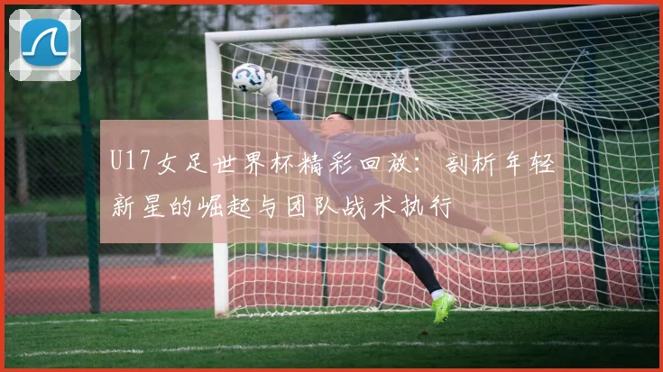 U17女足世界杯精彩回放：剖析年轻新星的崛起与团队战术执行